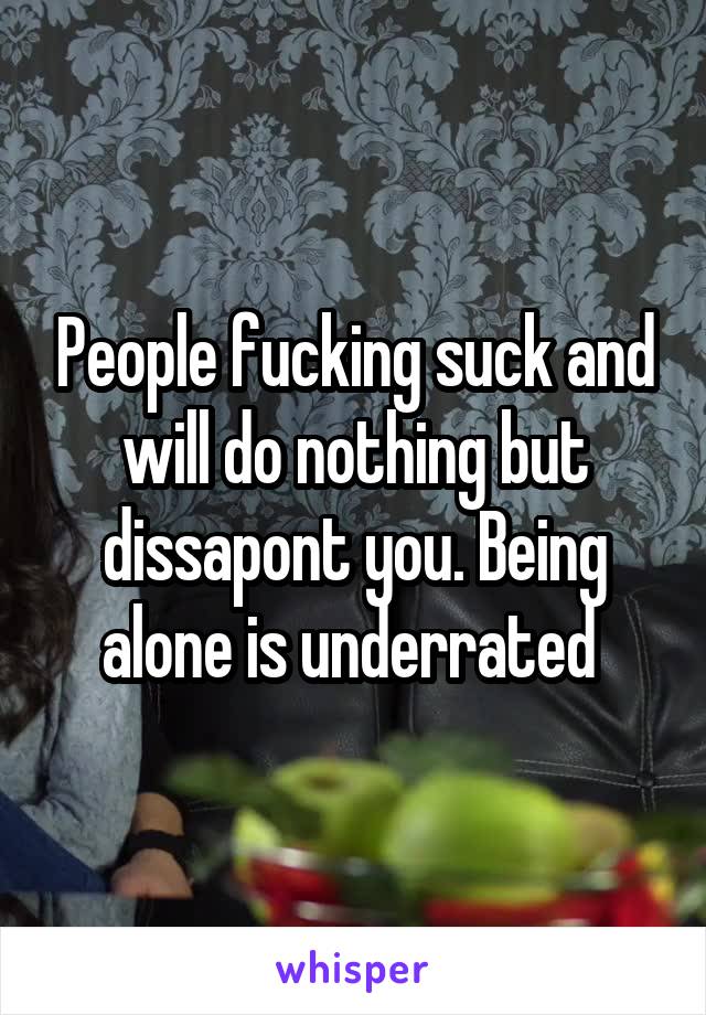 People fucking suck and will do nothing but dissapont you. Being alone is underrated 