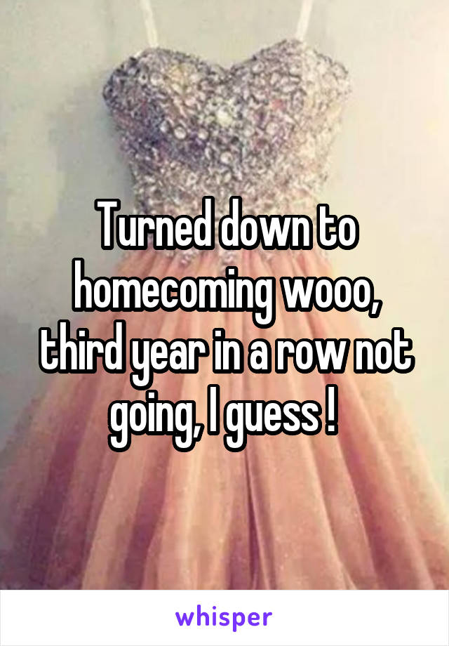Turned down to homecoming wooo, third year in a row not going, I guess ! 