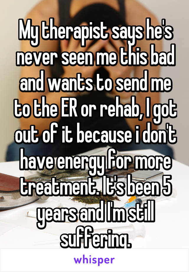 My therapist says he's never seen me this bad and wants to send me to the ER or rehab, I got out of it because i don't have energy for more treatment. It's been 5 years and I'm still suffering.
