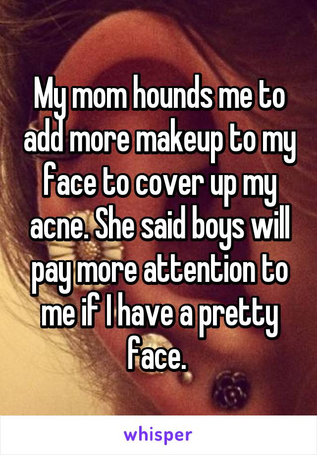 My mom hounds me to add more makeup to my face to cover up my acne. She said boys will pay more attention to me if I have a pretty face. 