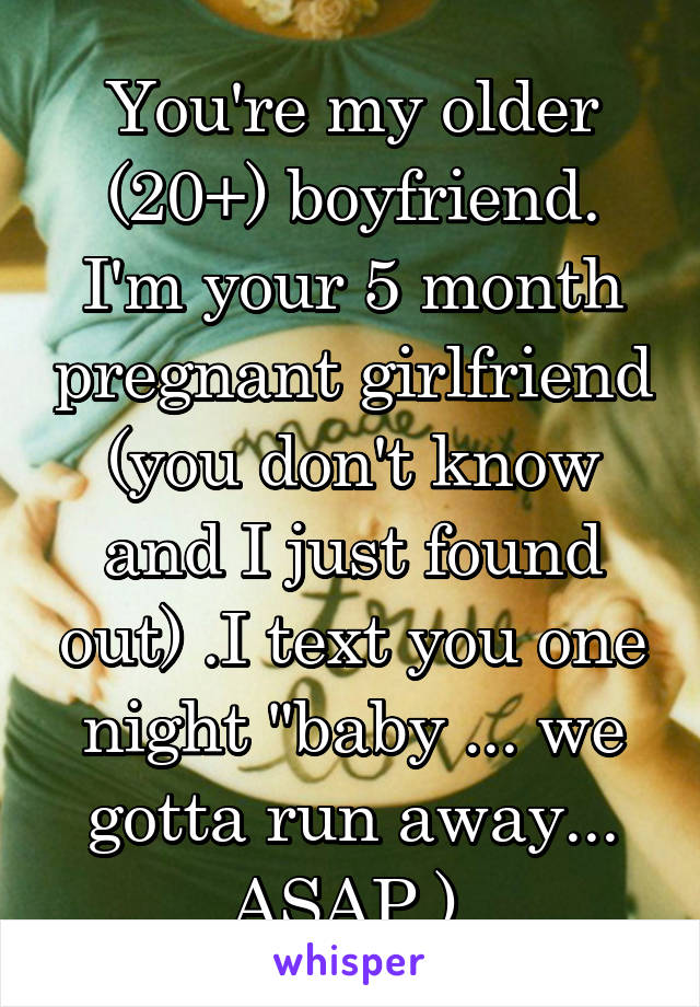 You're my older (20+) boyfriend. I'm your 5 month pregnant girlfriend (you don't know and I just found out) .I text you one night "baby ... we gotta run away... ASAP.) 