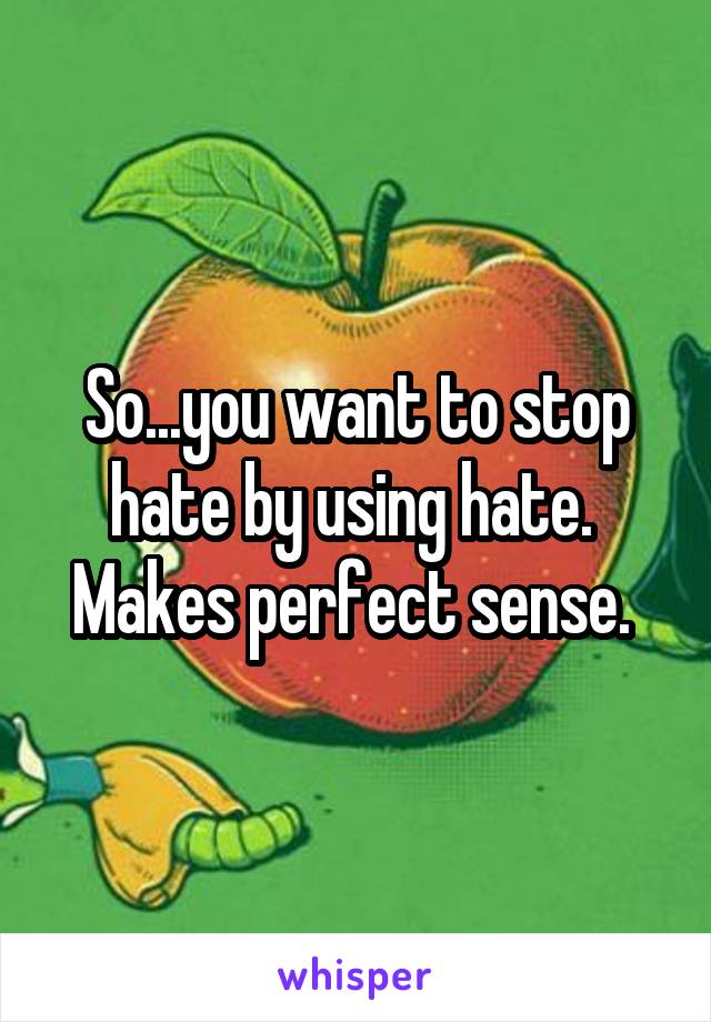 So...you want to stop hate by using hate. 
Makes perfect sense. 