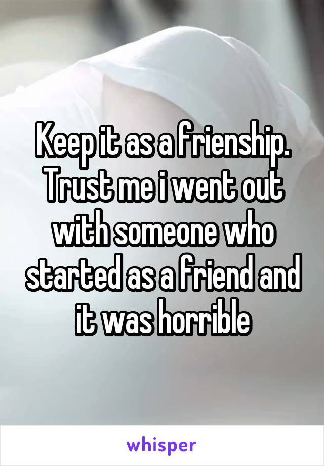 Keep it as a frienship. Trust me i went out with someone who started as a friend and it was horrible