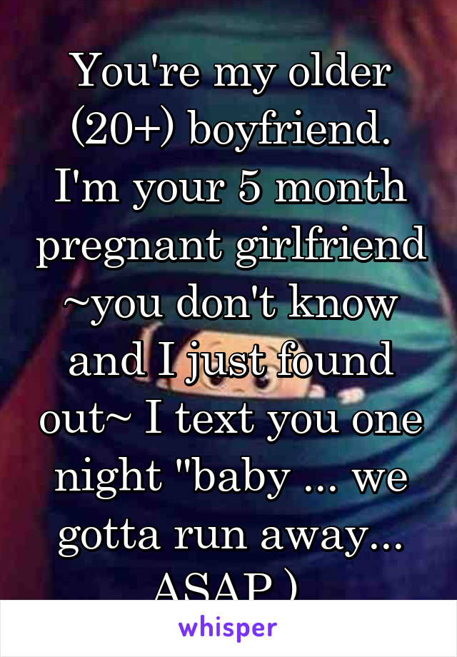 You're my older (20+) boyfriend. I'm your 5 month pregnant girlfriend ~you don't know and I just found out~ I text you one night "baby ... we gotta run away... ASAP.) 