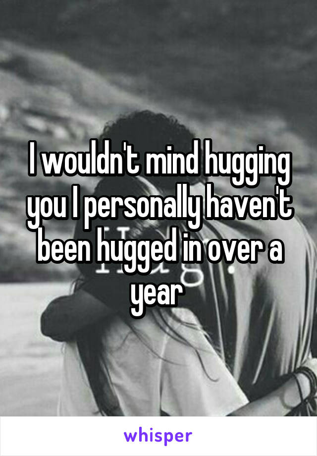 I wouldn't mind hugging you I personally haven't been hugged in over a year 