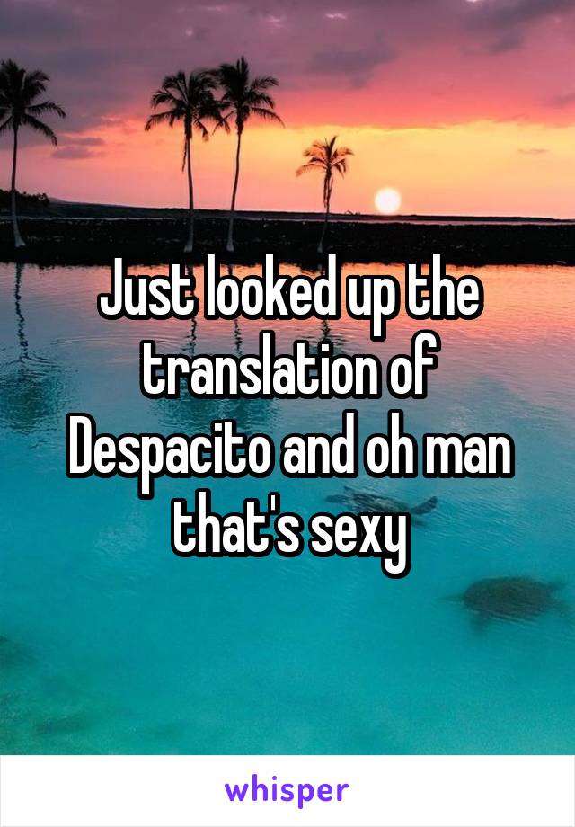 Just looked up the translation of Despacito and oh man that's sexy