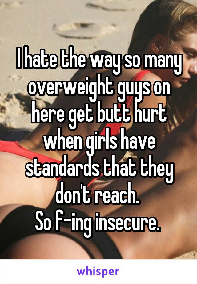 I hate the way so many overweight guys on here get butt hurt when girls have standards that they don't reach. 
So f-ing insecure. 
