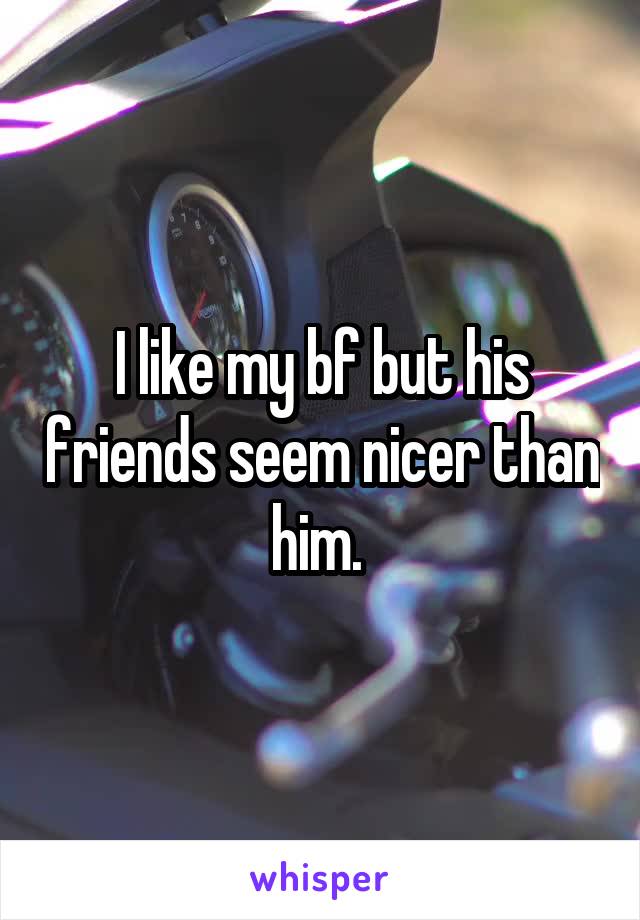I like my bf but his friends seem nicer than him. 