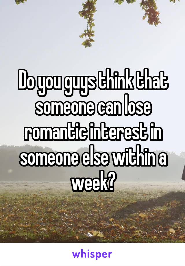 Do you guys think that someone can lose romantic interest in someone else within a week?