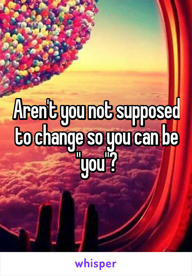 Aren't you not supposed to change so you can be "you"?