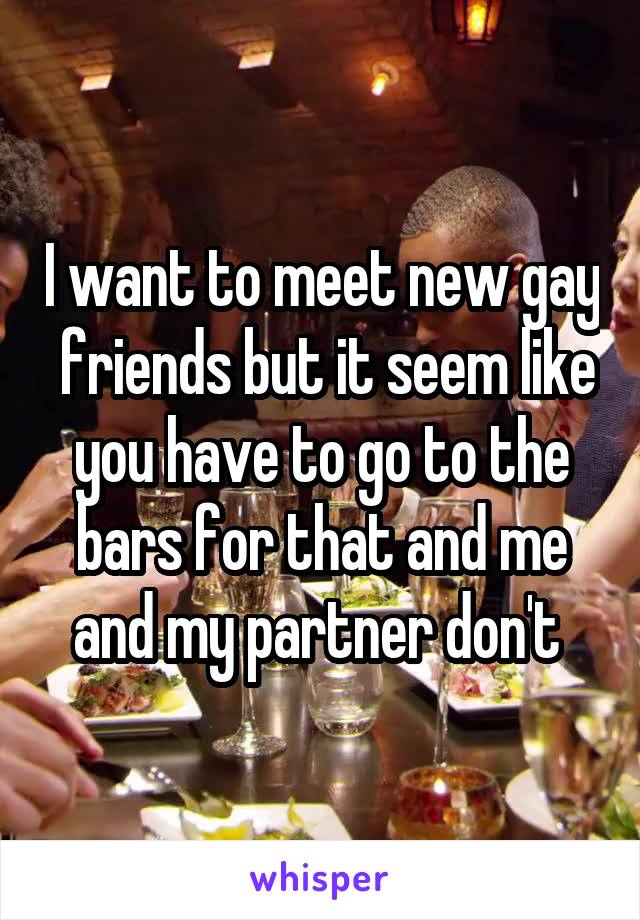 I want to meet new gay  friends but it seem like you have to go to the bars for that and me and my partner don't 