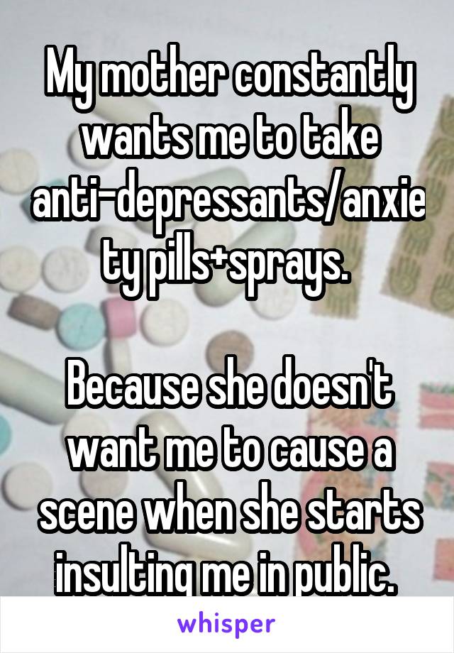 My mother constantly wants me to take anti-depressants/anxiety pills+sprays. 

Because she doesn't want me to cause a scene when she starts insulting me in public. 