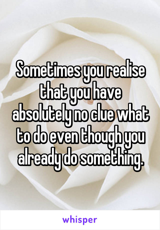 Sometimes you realise that you have absolutely no clue what to do even though you already do something.