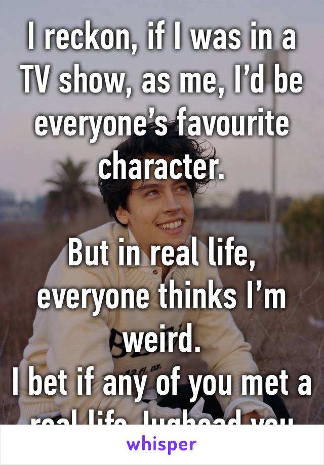 I reckon, if I was in a TV show, as me, I’d be everyone’s favourite character. 

But in real life, everyone thinks I’m weird. 
I bet if any of you met a real life Jughead you would be the same. 