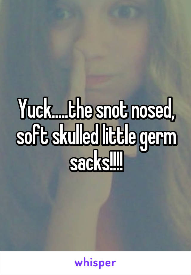 Yuck.....the snot nosed, soft skulled little germ sacks!!!!