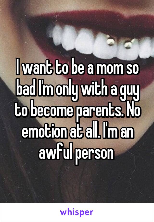 I want to be a mom so bad I'm only with a guy to become parents. No emotion at all. I'm an awful person 