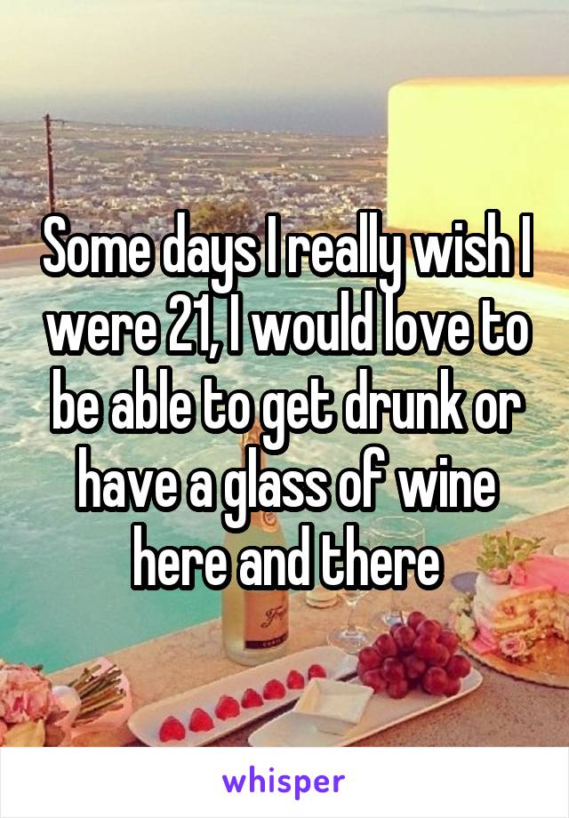 Some days I really wish I were 21, I would love to be able to get drunk or have a glass of wine here and there