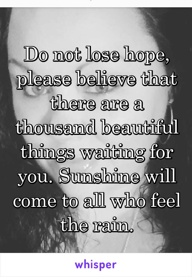 Do not lose hope, please believe that there are a thousand beautiful things waiting for you. Sunshine will come to all who feel the rain.