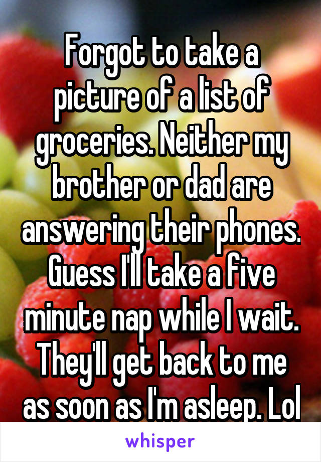 Forgot to take a picture of a list of groceries. Neither my brother or dad are answering their phones. Guess I'll take a five minute nap while I wait. They'll get back to me as soon as I'm asleep. Lol