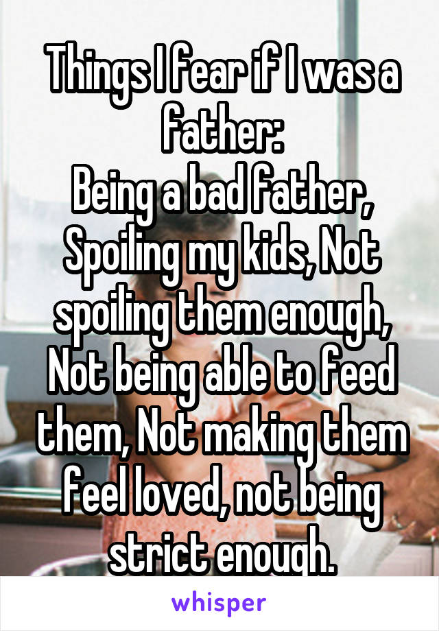 Things I fear if I was a father:
Being a bad father, Spoiling my kids, Not spoiling them enough, Not being able to feed them, Not making them feel loved, not being strict enough.