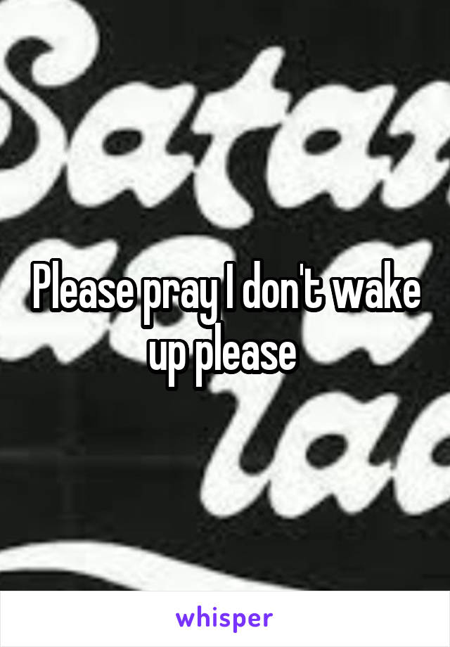 Please pray I don't wake up please 