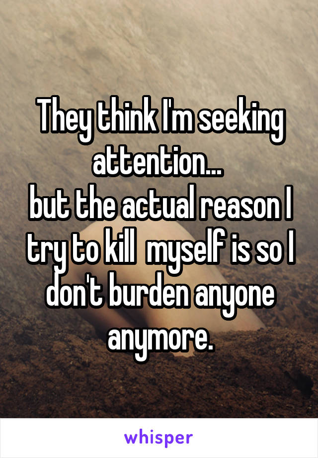 They think I'm seeking attention... 
but the actual reason I try to kill  myself is so I don't burden anyone anymore.