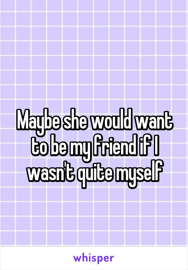 
Maybe she would want to be my friend if I wasn't quite myself