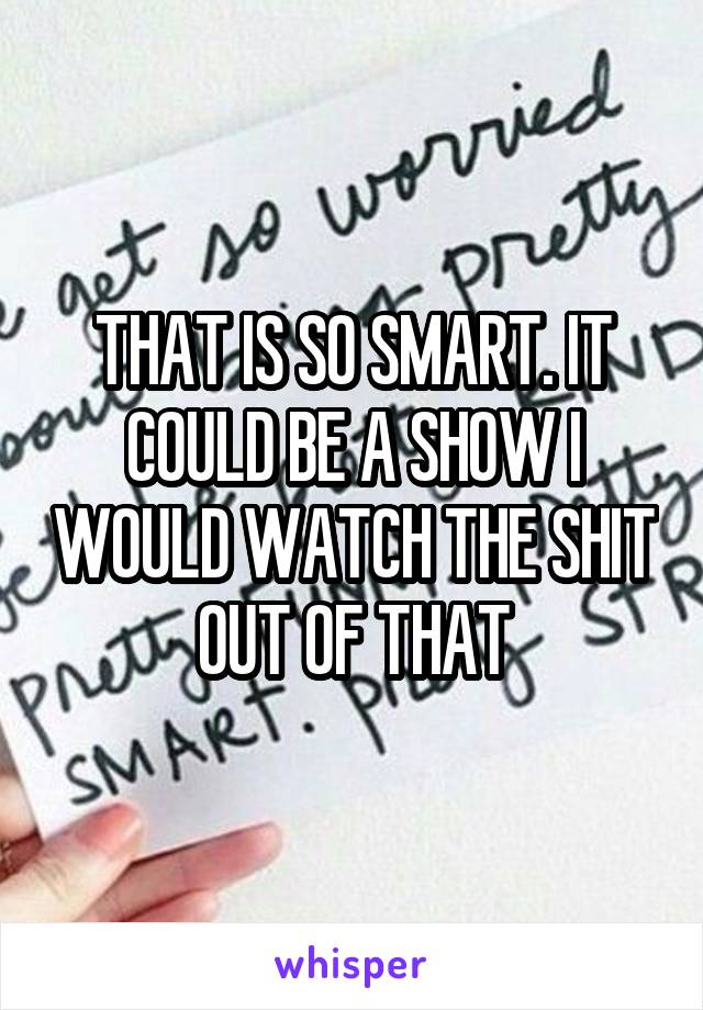 THAT IS SO SMART. IT COULD BE A SHOW I WOULD WATCH THE SHIT OUT OF THAT