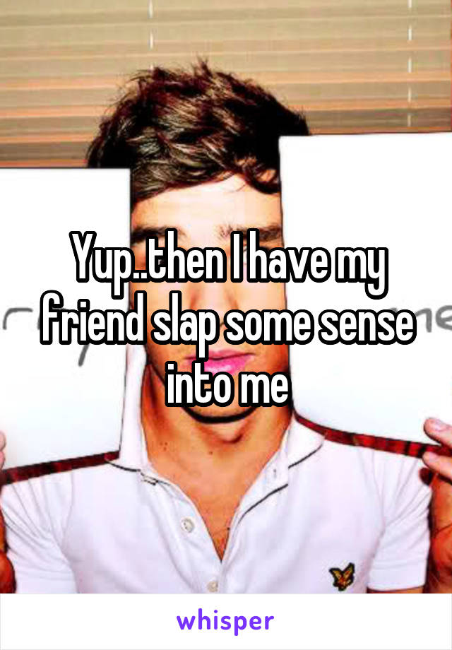 Yup..then I have my friend slap some sense into me