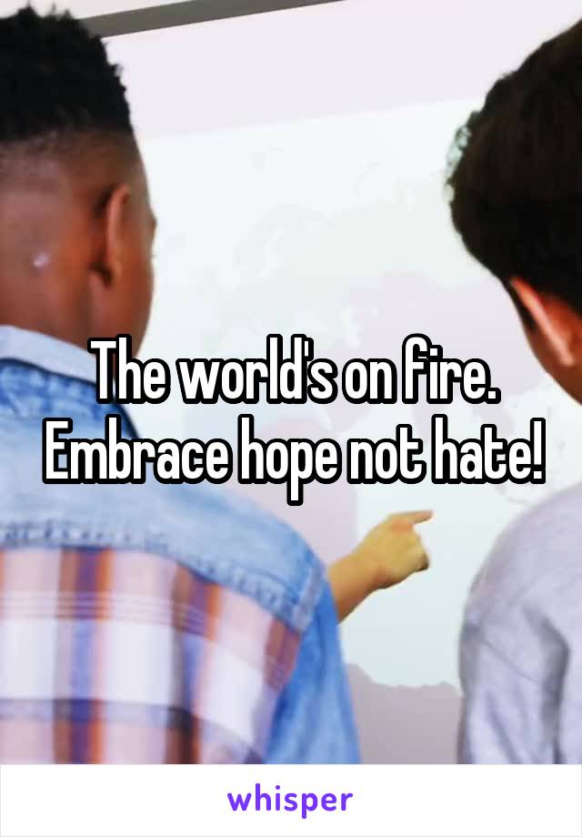 The world's on fire. Embrace hope not hate!