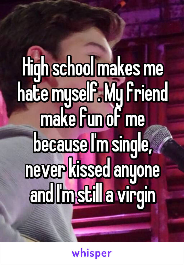 High school makes me hate myself. My friend make fun of me because I'm single, never kissed anyone and I'm still a virgin