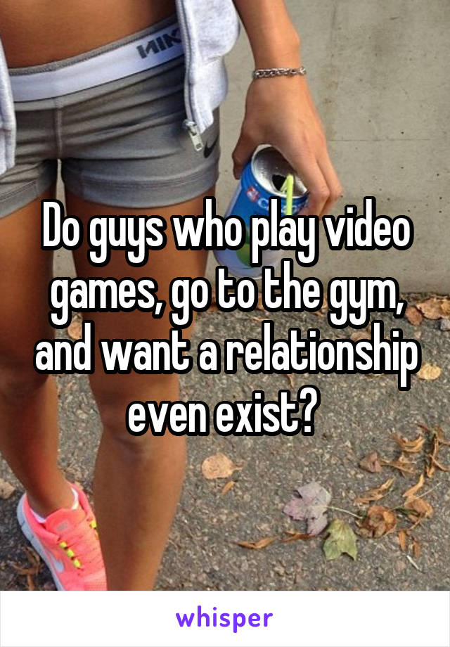 Do guys who play video games, go to the gym, and want a relationship even exist? 