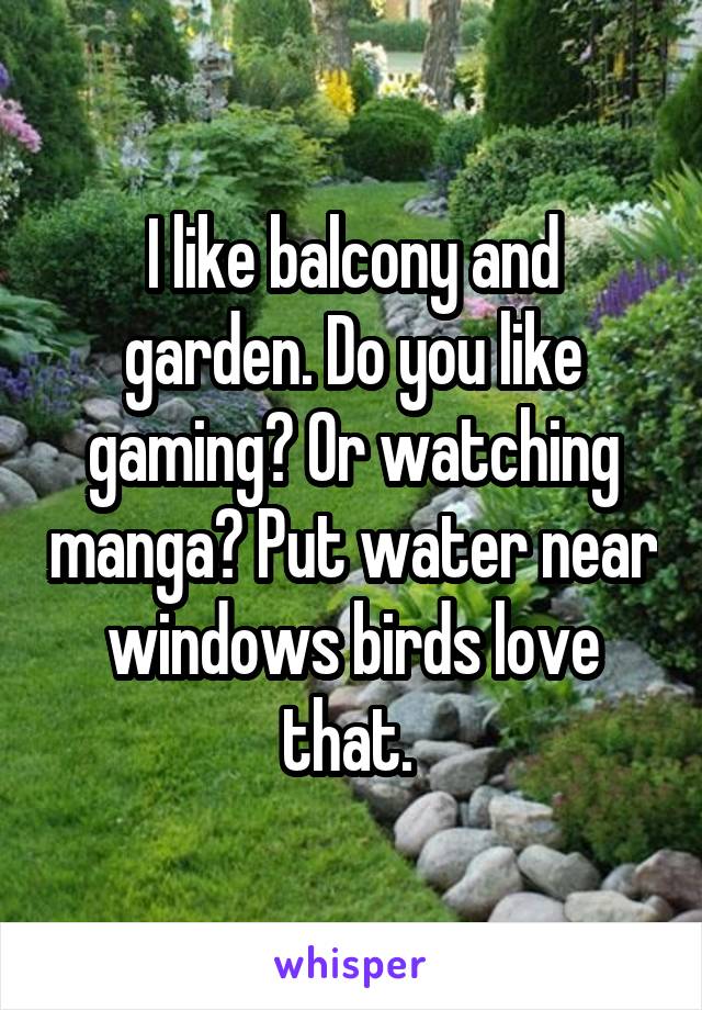 I like balcony and garden. Do you like gaming? Or watching manga? Put water near windows birds love that. 