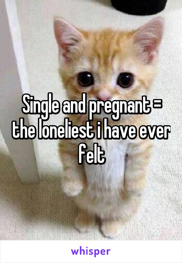 Single and pregnant = the loneliest i have ever felt
