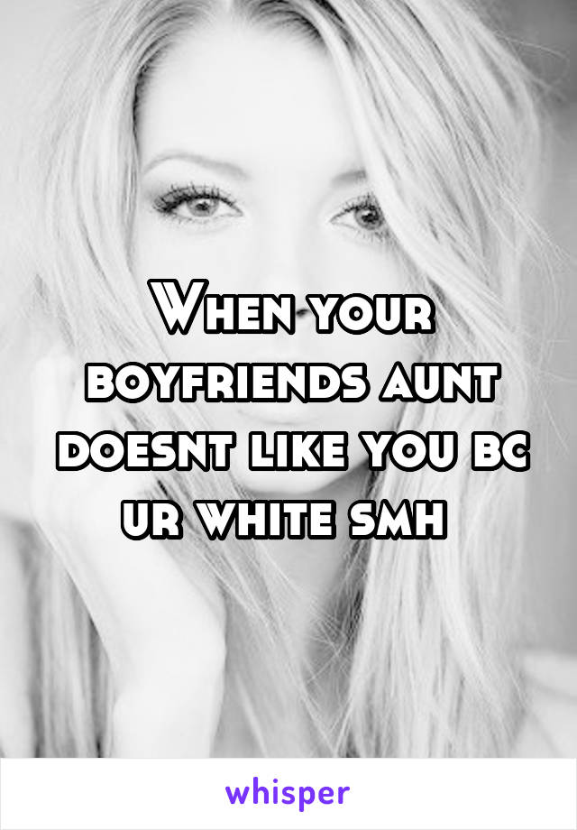When your boyfriends aunt doesnt like you bc ur white smh 