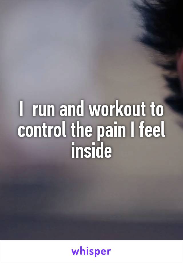 I  run and workout to control the pain I feel inside