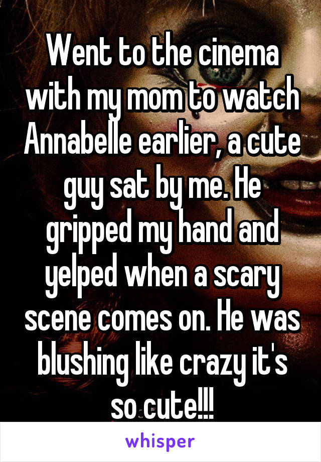 Went to the cinema with my mom to watch Annabelle earlier, a cute guy sat by me. He gripped my hand and yelped when a scary scene comes on. He was blushing like crazy it's so cute!!!