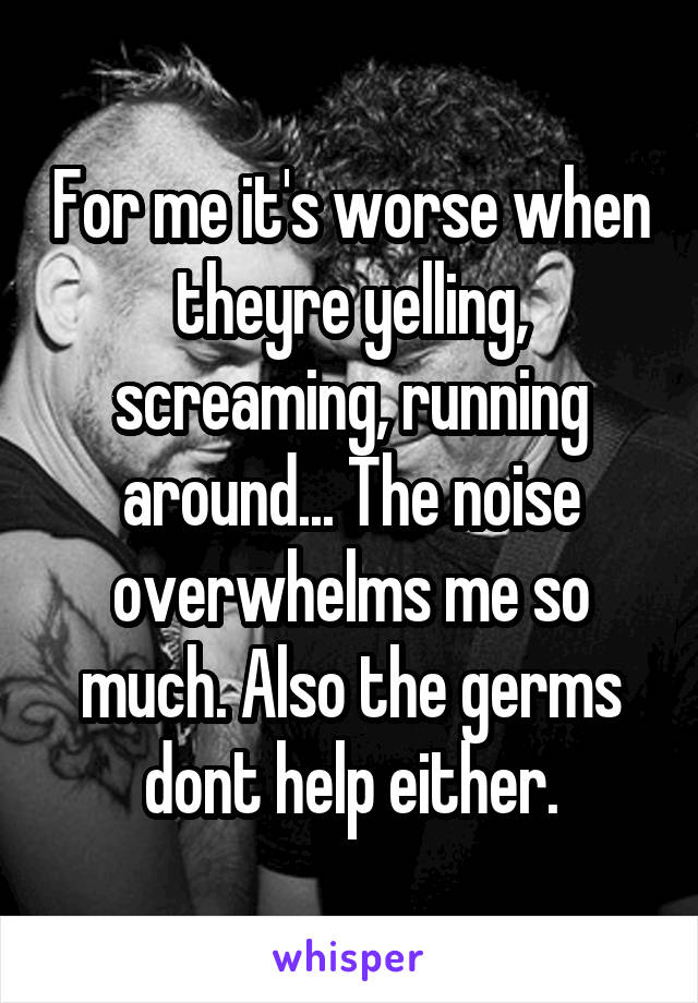 For me it's worse when theyre yelling, screaming, running around... The noise overwhelms me so much. Also the germs dont help either.