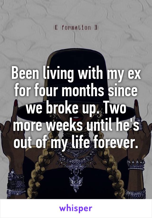 Been living with my ex for four months since we broke up. Two more weeks until he's out of my life forever.