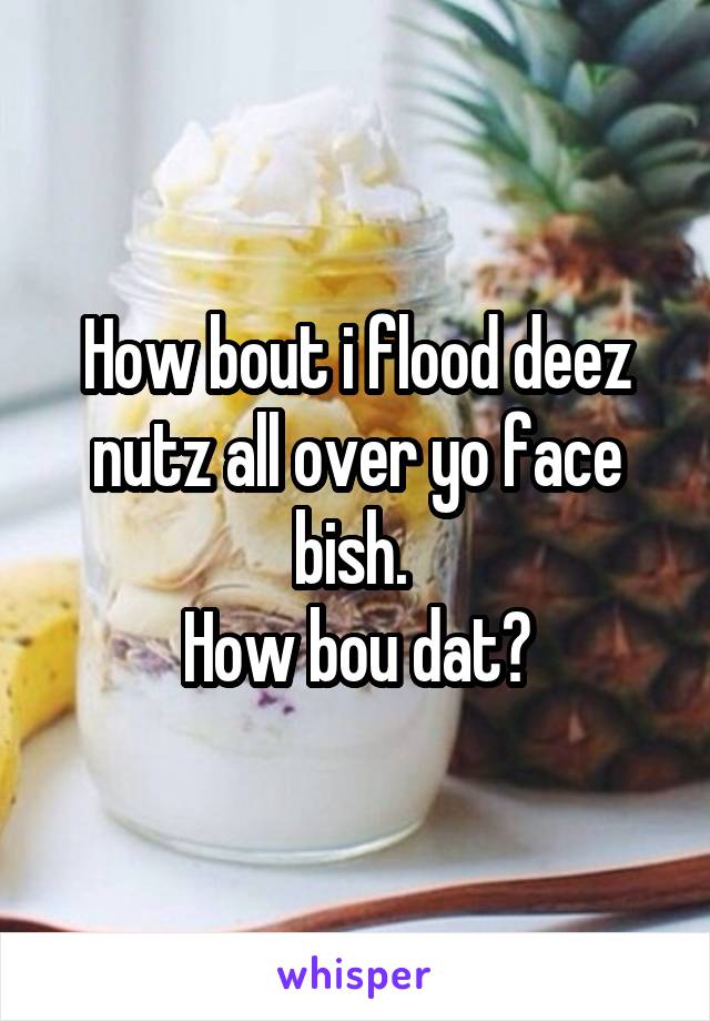 How bout i flood deez nutz all over yo face bish. 
How bou dat?