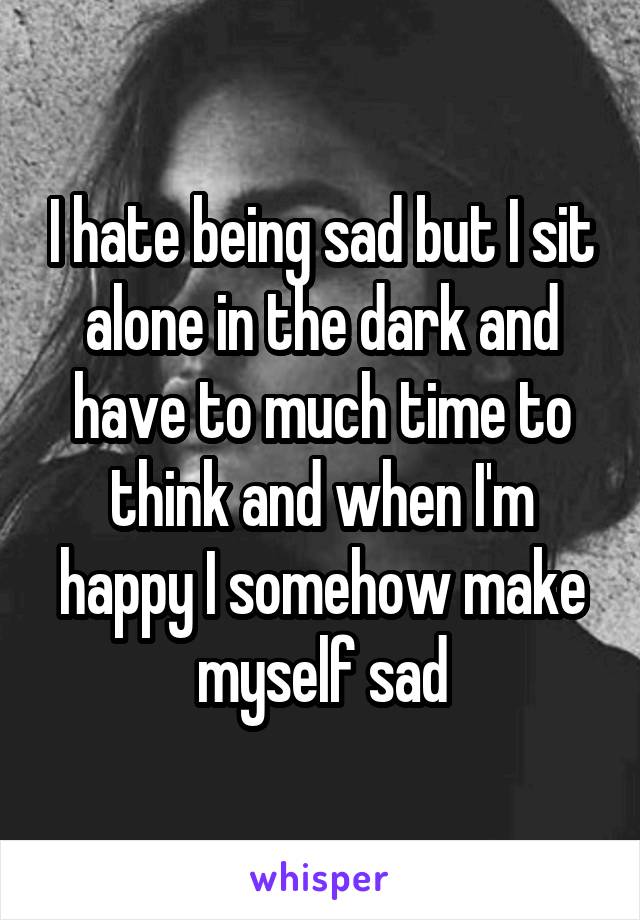 I hate being sad but I sit alone in the dark and have to much time to think and when I'm happy I somehow make myself sad