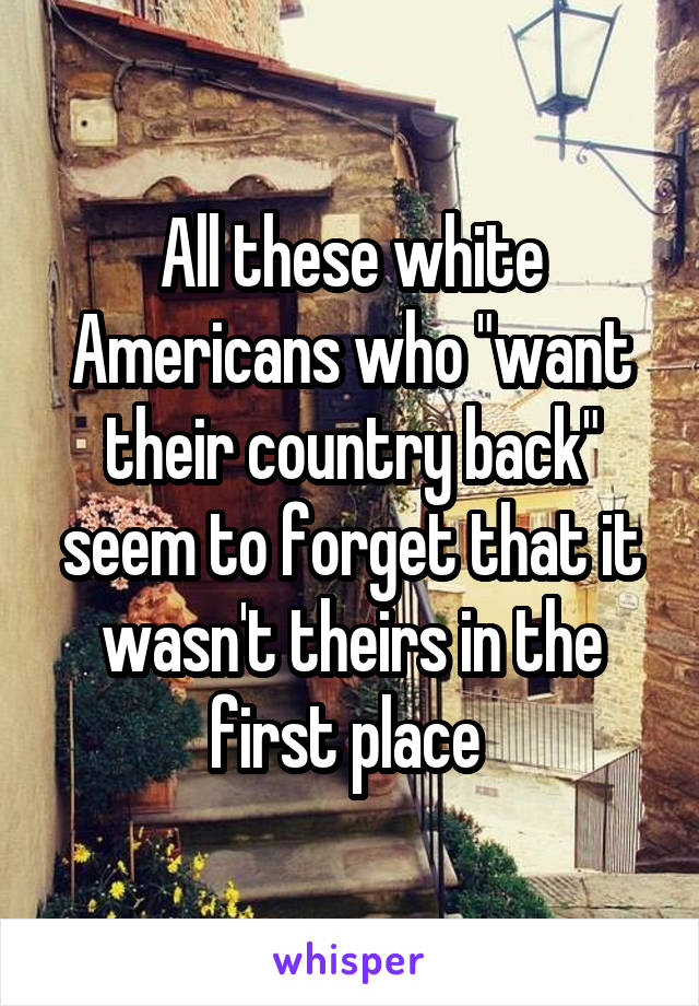 All these white Americans who "want their country back" seem to forget that it wasn't theirs in the first place 