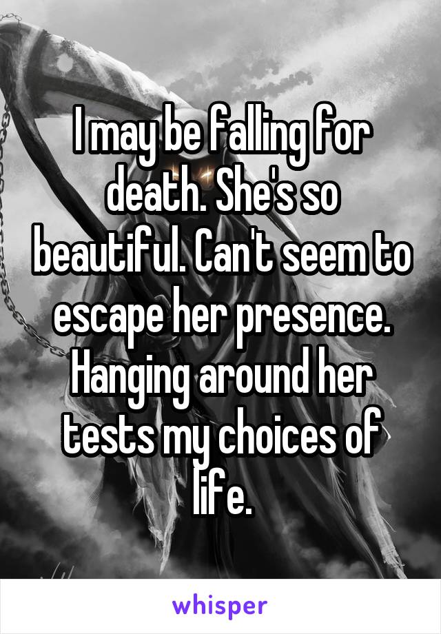 I may be falling for death. She's so beautiful. Can't seem to escape her presence. Hanging around her tests my choices of life.