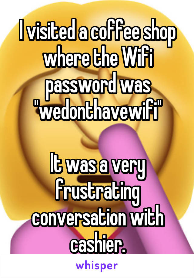 I visited a coffee shop where the Wifi password was "wedonthavewifi"

It was a very frustrating conversation with cashier.