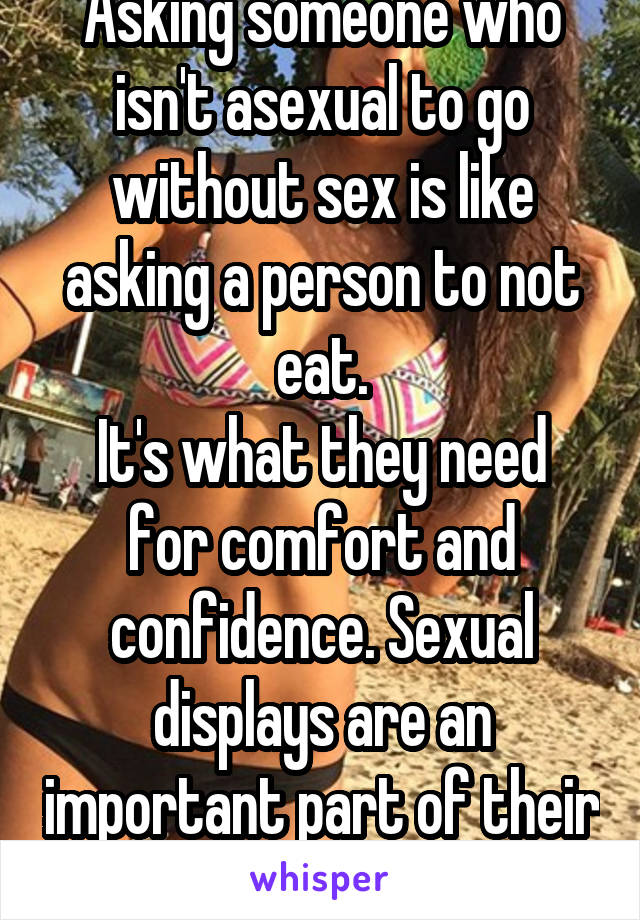 Asking someone who isn't asexual to go without sex is like asking a person to not eat.
It's what they need for comfort and confidence. Sexual displays are an important part of their identity. 