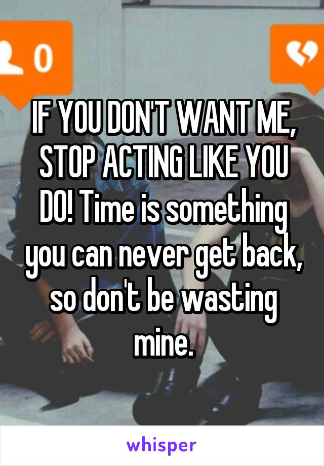 IF YOU DON'T WANT ME, STOP ACTING LIKE YOU DO! Time is something you can never get back, so don't be wasting mine.
