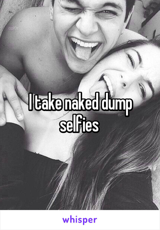 I take naked dump selfies 