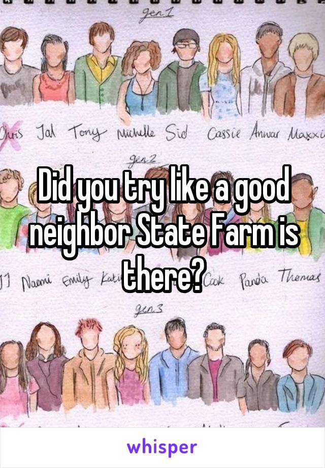 Did you try like a good neighbor State Farm is there?