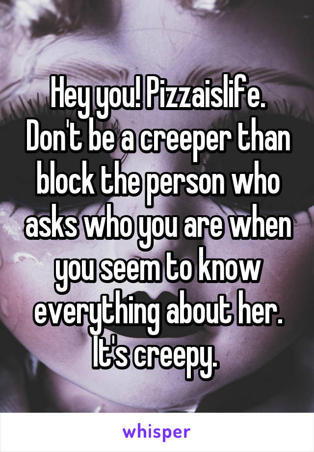 Hey you! Pizzaislife. Don't be a creeper than block the person who asks who you are when you seem to know everything about her. It's creepy. 