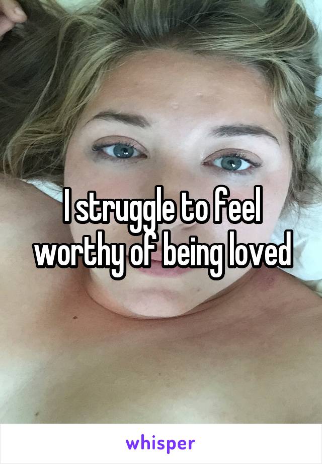 I struggle to feel worthy of being loved